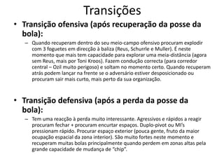 Transições
• Transição ofensiva (após recuperação da posse da
bola):
– Quando recuperam dentro do seu meio-campo ofensivo procuram explodir
com 3 foguetes em direcção à baliza (Reus, Schurrle e Muller). É neste
momento que mais tem capacidade para explorar uma meia-distância (agora
sem Reus, mais por Toni Kroos). Fazem condução correcta (para corredor
central – Ozil muito perigoso) e soltam no momento certo. Quando recuperam
atrás podem lançar na frente se o adversário estiver desposicionado ou
procuram sair mais curto, mais perto da sua organização.
• Transição defensiva (após a perda da posse da
bola):
– Tem uma reacção à perda muito interessante. Agressivos e rápidos a reagir
procuram fechar + procuram encurtar espaços. Duplo-pivot ou MI’s
pressionam rápido. Procurar espaço exterior (pouca gente, fruto da maior
ocupação espacial da zona interior). São muito fortes neste momento e
recuperam muitas bolas principalmente quando perdem em zonas altas pela
grande capacidade de mudança de “chip”.
 