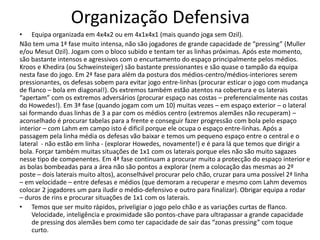Organização Defensiva
• Equipa organizada em 4x4x2 ou em 4x1x4x1 (mais quando joga sem Ozil).
Não tem uma 1ª fase muito intensa, não são jogadores de grande capacidade de “pressing” (Muller
e/ou Mesut Ozil). Jogam com o bloco subido e tentam ter as linhas próximas. Após este momento,
são bastante intensos e agressivos com o encurtamento do espaço principalmente pelos médios.
Kroos e Khedira (ou Schweinsteiger) são bastante pressionantes e são quase o tampão da equipa
nesta fase do jogo. Em 2ª fase para além da postura dos médios-centro/médios-interiores serem
pressionantes, os defesas sobem para evitar jogo entre-linhas (procurar esticar o jogo com mudança
de flanco – bola em diagonal!). Os extremos também estão atentos na cobertura e os laterais
“apertam” com os extremos adversários (procurar espaço nas costas – preferencialmente nas costas
do Howedes!). Em 3ª fase (quando jogam com um 10) muitas vezes – em espaço exterior – o lateral
sai formando duas linhas de 3 a par com os médios centro (extremos alemães não recuperam) –
aconselhado é procurar tabelas para a frente e conseguir fazer progressão com bola pelo espaço
interior – com Lahm em campo isto é dificil porque ele ocupa o espaço entre-linhas. Após a
passagem pela linha média os defesas vão baixar e temos um pequeno espaço entre o central e o
lateral - não estão em linha - (explorar Howedes, novamente!) e é para lá que temos que dirigir a
bola. Forçar também muitas situações de 1x1 com os laterais porque eles não são muito sagazes
nesse tipo de compenentes. Em 4ª fase continuam a procurar muito a protecção do espaço interior e
as bolas bombeadas para a área não são pontos a explorar (nem a colocação das mesmas ao 2º
poste – dois laterais muito altos), aconselhável procurar pelo chão, cruzar para uma possível 2ª linha
– em velocidade – entre defesas e médios (que demoram a recuperar e mesmo com Lahm devemos
colocar 2 jogadores um para iludir o médio-defensivo e outro para finalizar). Obrigar equipa a rodar
– duros de rins e procurar situações de 1x1 com os laterais.
• Temos que ser muito rápidos, priveligiar o jogo pelo chão e as variações curtas de flanco.
Velocidade, inteligência e proximidade são pontos-chave para ultrapassar a grande capacidade
de pressing dos alemães bem como ter capacidade de sair das “zonas pressing” com toque
curto.
 
