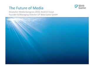 The	
  Future	
  of	
  Media	
  
Deutscher	
  Medienkongress	
  2010,	
  Ibrahim	
  Evsan	
  
Founder	
  &	
  Managing	
  Director	
  UP	
  Web	
  Game	
  GmbH	
  




   Ibrahim	
  Evsan 	
     	
  |   	
  Deutscher	
  Medienkongress	
  2010   	
     	
  |	
     	
  The	
  Future	
  of	
  Media 	
     	
  |   	
  @Ibo	
  
 