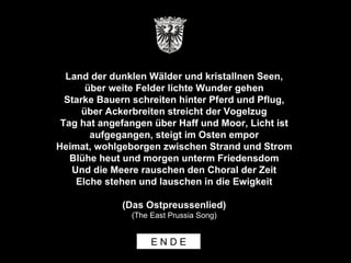 Land der dunklen Wälder und kristallnen Seen, über weite Felder lichte Wunder gehen Starke Bauern schreiten hinter Pferd und Pflug, über Ackerbreiten streicht der Vogelzug Tag hat angefangen über Haff und Moor, Licht ist aufgegangen, steigt im Osten empor Heimat, wohlgeborgen zwischen Strand und Strom Blühe heut und morgen unterm Friedensdom Und die Meere rauschen den Choral der Zeit Elche stehen und lauschen in die Ewigkeit (Das Ostpreussenlied) (The East Prussia Song) E N D E 