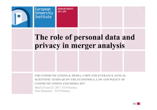 The role of personal data and
privacy in merger analysis
FSR COMMUNICATIONS & MEDIA, CMPF AND ENTRANCE ANNUAL
SCIENTIFIC SEMINAR ON THE ECONOMICS, LAW AND POLICY OF
COMMUNICATIONS AND MEDIA 2017
March 24 and 25, 2017 EUI Florence
Elias Deutscher – EUI Florence
1
 