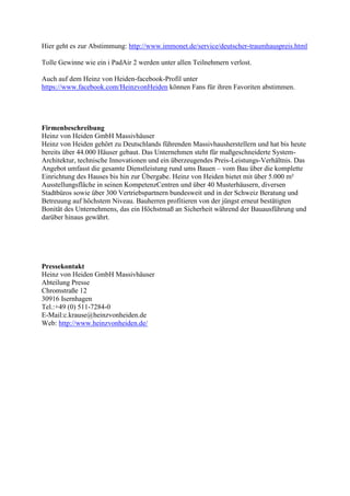 Hier geht es zur Abstimmung: http://www.immonet.de/service/deutscher-traumhauspreis.html
Tolle Gewinne wie ein i PadAir 2 werden unter allen Teilnehmern verlost.
Auch auf dem Heinz von Heiden-facebook-Profil unter
https://www.facebook.com/HeinzvonHeiden können Fans für ihren Favoriten abstimmen.
Firmenbeschreibung
Heinz von Heiden GmbH Massivhäuser
Heinz von Heiden gehört zu Deutschlands führenden Massivhausherstellern und hat bis heute
bereits über 44.000 Häuser gebaut. Das Unternehmen steht für maßgeschneiderte System-
Architektur, technische Innovationen und ein überzeugendes Preis-Leistungs-Verhältnis. Das
Angebot umfasst die gesamte Dienstleistung rund ums Bauen – vom Bau über die komplette
Einrichtung des Hauses bis hin zur Übergabe. Heinz von Heiden bietet mit über 5.000 m²
Ausstellungsfläche in seinen KompetenzCentren und über 40 Musterhäusern, diversen
Stadtbüros sowie über 300 Vertriebspartnern bundesweit und in der Schweiz Beratung und
Betreuung auf höchstem Niveau. Bauherren profitieren von der jüngst erneut bestätigten
Bonität des Unternehmens, das ein Höchstmaß an Sicherheit während der Bauausführung und
darüber hinaus gewährt.
Pressekontakt
Heinz von Heiden GmbH Massivhäuser
Abteilung Presse
Chromstraße 12
30916 Isernhagen
Tel.:+49 (0) 511-7284-0
E-Mail:c.krause@heinzvonheiden.de
Web: http://www.heinzvonheiden.de/
 