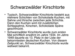 Schwarzwälder Kirschtorte Typisch, Schwarzwälder Kirschtorte besteht aus mehrere Schichten von Schokolade Kuchen, mit Sahne und Kirsche zwischen jede Schichte. Dann den Kuchen wird mit zusätzlichen Schlagsahne, Kirschen, Schokolade Späne geschmückt. Schwarzwälder Kirschtorte wurde zum ersten Mal schriftlich erwähnt im Jahre 1934. Im Jahre 1949 dauerte es 13. Platz in der Liste der bekanntesten deutschen Kuchen. Von diesem Zeitpunkt an, Schwarzwälder Kirschtorte wurde weltweit bekannt. 