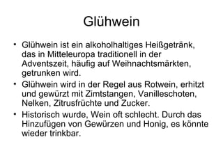 Glühwein Glühwein ist ein alkoholhaltiges Heißgetränk, das in Mitteleuropa traditionell in der Adventszeit, häufig auf Weihnachtsmärkten, getrunken wird. Glühwein wird in der Regel aus Rotwein, erhitzt und gewürzt mit Zimtstangen, Vanilleschoten, Nelken, Zitrusfrüchte und Zucker. Historisch wurde, Wein oft schlecht. Durch das Hinzufügen von Gewürzen und Honig, es könnte wieder trinkbar. 