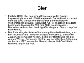 Bier Fast die Hälfte aller deutschen Brauereien sind in Bayern. Insgesamt gibt es rund 1300 Brauereien in Deutschland produziert mehr als 5000 Marken von Bier auf.Das Benediktinerabtei Weihenstephan Brauerei (gegründet 725) ist angeblich die älteste bestehende Brauerei der Welt (seit 1040 Brauprozesses). Deutschen verbrauchen die drittgrößte Menge an Bier pro Kopf der Bevölkerung. Das Reinheitsgebot ist eine Verordnung über die Herstellung von Bier in Deutschland. In der ursprünglichen Fassung, die nur die Zutaten, die verwendet werden, die bei der Herstellung von Bier wurden Wasser, Gerste und Hopfen. Vor der offiziellen Aufhebung der im Jahr 1987, war es das älteste Lebensmittel-Qualität der Rechtsetzung in der Welt. 