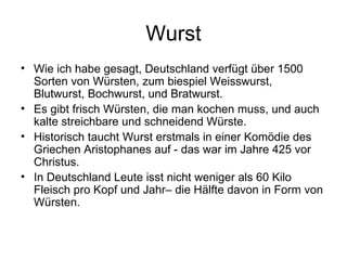 Wurst Wie ich habe gesagt, Deutschland verfügt über 1500 Sorten von Würsten, zum biespiel Weisswurst, Blutwurst, Bochwurst, und Bratwurst. Es gibt frisch Würsten, die man kochen muss, und auch kalte streichbare und schneidend Würste.  Historisch taucht Wurst erstmals in einer Komödie des Griechen Aristophanes auf - das war im Jahre 425 vor Christus. In Deutschland Leute isst nicht weniger als 60 Kilo Fleisch pro Kopf und Jahr– die Hälfte davon in Form von Würsten.  