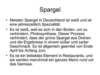 Spargel Meisten Spargel in Deutschland ist weiß und ist eine jahreszeitlich Spezialität.  Es ist weiß, weil es sich in den Boden, um zu verhindern, Photosynthese. Dieser Prozess verhindert, dass der grüne Spargel aus Drehen und die Ergebnisse in einem süßer und zarter Geschmack. Es ist allgemein geerntet von Ende April bis Anfang Juni. Es ist ein beliebtes Element in Restaurants, und sie werden manchmal ein ganzes Menü rund um das Gemüse. 