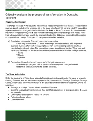 2
Critically evaluate the process of transformation in Deutsche
Telekom
Triggering the Change:
The change observed in the Deutsche Telecom is a Reactive Organizational change. The downfall in
revenue & profit including the whooping fall in the share price from €100 per share to €11 pushed the
supervisory board for changes in leadership from Kai Ricke to Rene Obbermann. Ricke understood
the market competition very well & also understood the requirement for strategic shift. Firstly, Ricke
tried with Adaptation but later on with the change in leadership, Obberman explored the Re-creation
as organizational change. Both types of changes are described as below,
a) Adaptation: Incremental Change in response to competitor
It was very essential that DT focus on strategic business areas as their respective
business divisions often built overlapping to and non-communicating systems resulting
cannibalization of each other. The competitors moved ahead in pushing the “Triple play and
“quad play” offerings. At this situation Rene simplified the structure to three strategic areas as,
T-Home
T-Mobile
T-Systems
b) Re-creation: Strategic change in response to the business scenario
As leadership changes a radical departure from the past & changes in senior
leadership, strategy, culture etc. can be observed.
The Three Main Styles:
Under the leadership of Ricke there was only financial control observed under the name of strategic
meeting. But there was not any means deployed in the organization for Strategic Planning & Strategic
Control, which was a predominant change in the organization observed under Obberman, where he
organized,
 Strategic workshops: To turn around situation of T-Home
 Deciding on structural reforms: where they identified requirement of changes in sales & service
sectors only.
 Deriving new strategic flow: Focus, Fix & Grow.
 Retention of good talents
 Customer Focus
 