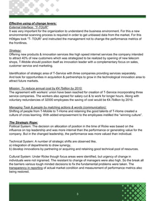 3
Effective using of change levers:
External Interface: “T-TOUR”
It was very important for the organization to understand the business environment. For this a new
environmental scanning process is required in order to get unbiased data from the market. For this
HÖttges took “T- TOUR” and instructed the management not to change the performance metrics of
the frontlines.
Strategy:
Offering new products & innovation services like high speed internet services the company intended
to attract 40% of new customers which was strategized to be realized by opening of new telecom
shops, T-Mobile should position itself as innovation leader with a complementary focus on sales,
customer service and marketing.
Identification of strategic area of T-Service with three companies providing services separately.
And look for opportunities in acquisition & partnerships to grow in the technological innovation area to
attract future markets.
Mission: To reduce annual cost by €4.7billion by 2010:
The agreement with workers’ union have been reached for creation of T-Service incorporating three
service companies. The workers also agreed for salary cut & to work for longer hours. Along with
voluntary redundancies of 32000 employees the saving of cost would be €4.7billion by 2010.
Managing Task & people by matching actions & words (communication):
Shifting of people from T-Mobile to T-Home and retaining the good talents of T-Home created a
culture of cross learning. With added empowerment to the employees instilled the “winning culture”.
The Strategic Rope:
Political System: The decision on allocation of position in the time of Ricke was based on the
influence on top leadership and was more internal than the performance or generating value for the
company. But in the changed leadership, the performance was more valued than individual.
Technical System: A number of strategic shifts are observed like,
a) integration of departments to draw synergy,
b) develop innovations by partnering or acquiring and retaining good technical pool of resources.
Cultural System: Under Ricke though focus areas were identified, but urgency of change in
individuals were not ingrained. The resistant to change of managers were also high. So the break all
the barriers various tough minded decisions to fix the fundamental problems were taken. The
transparency in reporting of actual market condition and measurement of performance metrics also
being restored.
 