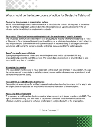 4
What should be the future course of action for Deutsche Telekom?
Anchoring the changes in organization culture
All the cultural changes are to be institutionalize in the corporate culture. It is required to showcase
how the changed approach & attitude benefitted the organization. Updating the same in the DT
intranet can be benefitting the employees to motivate.
Structuring Effective Communication process to the employees at regular intervals
The structured communication to employees is always found missing whether in leadership of Ricke
or Obermann. To understand the real ground problems, or to eliminate the criticism of each other it is
very important for a platform of two-way communication at each hierarchy of the organization and
sometimes addressing the concerns directly by the top management to the bottom people.
Specifying performance Criteria
Specifying the performance criteria and measuring the same should be important for any
organizational position to award to anyone. The knowledge enhancement of any individual is also
important for any field of operation.
Managing Succession
The organization must ensure to have close look on the result post changes in organization. Though
the performance if proves to be unsatisfactory and require sudden changes once again then it shall
be more complicated & costly.
Recognition & celebrating short term wins
Recognition of an employee for justified reasons & celebrating the short term wins on the way to win
the organizational objectives are important to upkeep the motivation of the employees.
Assessing the environment
The company should maintain the technological advancements and should invest more in R&D. The
high customer switching cost also need to be planned otherwise several other innovative cost
effective solutions can prove to be future challenges in sustained growth of the organization.
***End of Document***
 