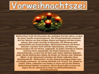 Weihnachten ist für die Deutschen das wichtigste Fest des Jahres, an dem
die ganze Familie zusammenkommt. Die Vorweihnachtszeit entspricht
den vier Wochen vor dem heiligen Abend und beginnt mit dem ersten
Advent, dem ersten Sonntag im Dezember. Die Wohnung wird
weihnachtlich mit Tannenzweigen, Weihnachtsschmuck und Kerzen
dekoriert. Auf dem Tisch wird der Adventskranz, ein Kranz aus
Tannenzweigen mit vier Kerzen, aufgestellt. An jedem Sonntag im Advent
wird eine Kerze angezündet. Die Kinder bekommen einen
Adventskalender, an dem sich 24 Türen oder kleine Säckchen befinden.
jeden Tag bis Weihnachten dürfen die Kinder ein Türchen oder Säckchen
öffnen. In der Adventszeit schreiben die Kinder außerdem ihren
Wunschzettel für Weihnachten. An den Adventssonntagen findet man
sich häufig zusammen, um warme Getränke (z.B. Punsch, Tee, Kakao) zu
trinken, Kekse, Lebkuchen und Stollen zu essen und um den Kindern
Weihnachtsgeschichten vorzulesen. Diesen Brauch gibt es etwas seit
Beginn des 20. Jahrhunderts (mehr zur Weihnachtsbäckerei,
Vorweihnachtszeit).
 