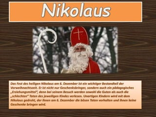 Das Fest des heiligen Nikolaus am 6. Dezember ist ein wichtiger Bestandteil der
Vorweihnachtszeit. Er ist nicht nur Geschenksbringer, sondern auch ein pädagogisches
„Erziehungsmittel“, denn bei seinem Besuch werden sowohl die Guten als auch die
„schlechten“ Taten des jeweiligen Kindes verlesen. Unartigen Kindern wird mit dem
Nikolaus gedroht, der ihnen am 6. Dezember die bösen Taten vorhalten und ihnen keine
Geschenke bringen wird.
 