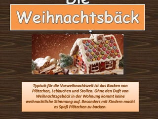 Typisch für die Vorweihnachtszeit ist das Backen von
Plätzchen, Lebkuchen und Stollen. Ohne den Duft von
Weihnachtsgebäck in der Wohnung kommt keine
weihnachtliche Stimmung auf. Besonders mit Kindern macht
es Spaß Plätzchen zu backen.
 