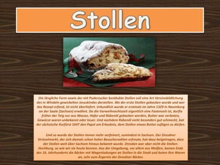 Die längliche Form sowie der mit Puderzucker bestäubte Stollen soll eine Art Versinnbildlichung
des in Windeln gewickelten Jesuskindes darstellen. Wo der erste Stollen gebacken wurde und wer
das Rezept erfand, ist nicht überliefert. Urkundlich wurde er erstmals im Jahre 1329 in Naumburg
an der Saale (Sachsen) erwähnt. Da die Vorweihnachtszeit eigentlich eine Fastenzeit ist, durfte
früher der Teig nur aus Wasser, Hafer und Rübenöl gebacken werden, Butter war verboten,
Gewürze waren unbekannt oder teuer. Und nachdem Rübenöl nicht besonders gut schmeckt, bat
der sächsische Kurfürst 1647 den Papst um Erlaubnis, dem Stollen etwas Butter zufügen zu dürfen.
Und so wurde der Stollen immer mehr verfeinert, zumindest in Sachsen. Der Dresdner
Striezelmarkt, der sich damals schon hoher Besucherzahlen erfreute, hat dazu beigetragen, dass
der Stollen weit über Sachsen hinaus bekannt wurde. Dresden war aber nicht die Stollen-
Hochburg, so wie wir sie heute kennen. Aus der Umgebung, vor allem aus Meißen, kamen Ende
des 16. Jahrhunderts die Bäcker mit Wagenladungen an Stollen in die Stadt und boten ihre Waren
an, sehr zum Ärgernis der Dresdner Bäcker.
 
