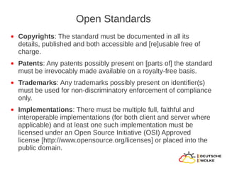 Open Standards
●   Copyrights: The standard must be documented in all its
    details, published and both accessible and [re]usable free of
    charge.
●   Patents: Any patents possibly present on [parts of] the standard
    must be irrevocably made available on a royalty-free basis.
●   Trademarks: Any trademarks possibly present on identifier(s)
    must be used for non-discriminatory enforcement of compliance
    only.
●   Implementations: There must be multiple full, faithful and
    interoperable implementations (for both client and server where
    applicable) and at least one such implementation must be
    licensed under an Open Source Initiative (OSI) Approved
    license [http://www.opensource.org/licenses] or placed into the
    public domain.
 