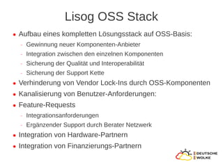 Lisog OSS Stack
●   Aufbau eines kompletten Lösungsstack auf OSS-Basis:
    ‒   Gewinnung neuer Komponenten-Anbieter
    ‒   Integration zwischen den einzelnen Komponenten
    ‒   Sicherung der Qualität und Interoperabilität
    ‒   Sicherung der Support Kette
●   Verhinderung von Vendor Lock-Ins durch OSS-Komponenten
●   Kanalisierung von Benutzer-Anforderungen:
●   Feature-Requests
    ‒   Integrationsanforderungen
    ‒   Ergänzender Support durch Berater Netzwerk
●   Integration von Hardware-Partnern
●   Integration von Finanzierungs-Partnern
 