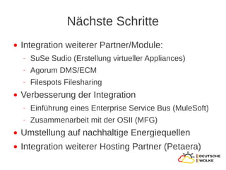 Nächste Schritte
●   Integration weiterer Partner/Module:
    ‒   SuSe Sudio (Erstellung virtueller Appliances)
    ‒   Agorum DMS/ECM
    ‒   Filespots Filesharing
●   Verbesserung der Integration
    ‒   Einführung eines Enterprise Service Bus (MuleSoft)
    ‒   Zusammenarbeit mit der OSII (MFG)
●   Umstellung auf nachhaltige Energiequellen
●   Integration weiterer Hosting Partner (Petaera)
 