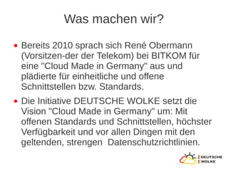 Was machen wir?
●   Bereits 2010 sprach sich René Obermann
    (Vorsitzen-der der Telekom) bei BITKOM für
    eine "Cloud Made in Germany" aus und
    plädierte für einheitliche und offene
    Schnittstellen bzw. Standards.
●   Die Initiative DEUTSCHE WOLKE setzt die
    Vision "Cloud Made in Germany" um: Mit
    offenen Standards und Schnittstellen, höchster
    Verfügbarkeit und vor allen Dingen mit den
    geltenden, strengen Datenschutzrichtlinien.
 