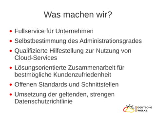 Was machen wir?
●   Fullservice für Unternehmen
●   Selbstbestimmung des Administrationsgrades
●   Qualifizierte Hilfestellung zur Nutzung von
    Cloud-Services
●   Lösungsorientierte Zusammenarbeit für
    bestmögliche Kundenzufriedenheit
●   Offenen Standards und Schnittstellen
●   Umsetzung der geltenden, strengen
    Datenschutzrichtlinie
 