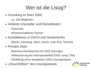 Wer ist die Lisog?
●   Gründung im März 2005
    ‒   ca. 120 Mitglieder:
●   Anbieter (Hersteller und Dienstleister)
    ‒   Anwender
    ‒   Wissenschaftliche Partner
●   Kontaktbüros in DACH und Nordamerika
    ‒   (Berlin, Hamburg, Wien, Zürich, Palo Alto, Toronto)
●   Primäre Ziele:
    ‒   Business Development für OSS Lösungen
    ‒   Verbesserung der Interoperabilität (OSS / prop. SW)
    ‒   Schaffung eines kompletten OSS Lösungsstacks
●   „Cloud-Edition“ des Lösungsstacks
 