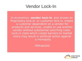 Vendor Lock-In

In economics, vendor lock-in, also known as
Proprietary lock-in, or customer lock-in, makes
    a customer dependent on a vendor for
 products and services, unable to use another
  vendor without substantial switching costs.
 Lock-in costs which create barriers to market
  entry may result in antitrust action against
                   a monopoly.

                  (Wikipedia)
 