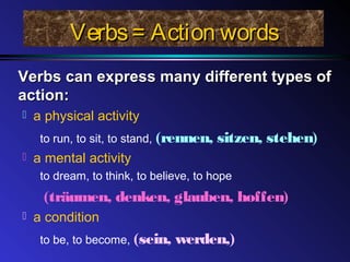 Verbs= Action wordsVerbs= Action words
Verbs can express many different types ofVerbs can express many different types of
action:action:
 a physical activity
to run, to sit, to stand, (rennen, sitzen, stehen)
 a mental activity
to dream, to think, to believe, to hope
(träumen, denken, glauben, hoffen)
 a condition
to be, to become, (sein, werden,)
 