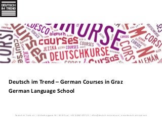 Deutsch im Trend – German Courses in Graz 
German Language School 
Deutsch im Trend e.U. | Wickenburggasse 36 | 8010 Graz | +43/ (0)660 4357213 | office@deutsch-im-trend.com | www.deutsch-im-trend.com 
 