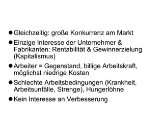 Gleichzeitig: große Konkurrenz am Markt Einzige Interesse der Unternehmer & Fabrikanten: Rentabilität & Gewinnerzielung (Kapitalismus) Arbeiter = Gegenstand, billige Arbeitskraft, möglichst niedrige Kosten  Schlechte Arbeitsbedingungen (Krankheit, Arbeitsunfälle, Strenge), Hungerlöhne Kein Interesse an Verbesserung 