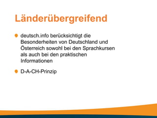 Länderübergreifend
 deutsch.info berücksichtigt die
 Besonderheiten von Deutschland und
 Österreich sowohl bei den Sprachkursen
 als auch bei den praktischen
 Informationen

 D-A-CH-Prinzip
 