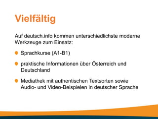 Vielfältig
Auf deutsch.info kommen unterschiedlichste moderne
Werkzeuge zum Einsatz:

  Sprachkurse (A1-B1)

  praktische Informationen über Österreich und
  Deutschland

  Mediathek mit authentischen Textsorten sowie
  Audio- und Video-Beispielen in deutscher Sprache
 
