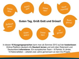 Guten Tag, Grüß Gott und Grüezi!




In diesen 10 Ausgangssprachen kann man ab Sommer 2013 auf der kostenlosen
     Online-Plattform deutsch.info Deutsch lernen und sich über Österreich und
      Deutschland informieren. Ein europäisches Team – 8 Partner, 6 Länder,
       10 Nationalitäten – arbeitet zwei Jahre gemeinsam an dem EU-Projekt.
 