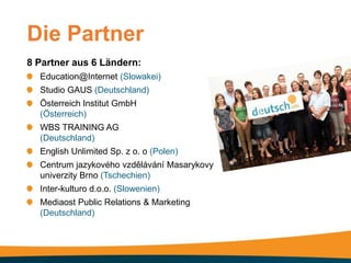 Die Partner
8 Partner aus 6 Ländern:
  Education@Internet (Slowakei)
  Studio GAUS (Deutschland)
  Österreich Institut GmbH
  (Österreich)
  WBS TRAINING AG
  (Deutschland)
  English Unlimited Sp. z o. o (Polen)
  Centrum jazykového vzdělávání Masarykovy
  univerzity Brno (Tschechien)
  Inter-kulturo d.o.o. (Slowenien)
  Mediaost Public Relations & Marketing
  (Deutschland)
 