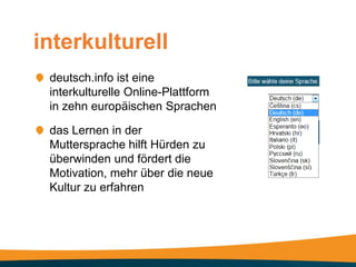 interkulturell
 deutsch.info ist eine
 interkulturelle Online-Plattform
 in zehn europäischen Sprachen

 das Lernen in der
 Muttersprache hilft Hürden zu
 überwinden und fördert die
 Motivation, mehr über die neue
 Kultur zu erfahren
 