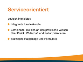 Serviceorientiert
deutsch.info bietet:

  integrierte Landeskunde

  Lerninhalte, die sich an das praktische Wissen
  über Politik, Wirtschaft und Kultur orientieren

  praktische Ratschläge und Formulare
 