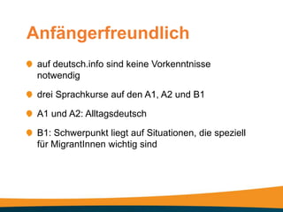 Anfängerfreundlich
 auf deutsch.info sind keine Vorkenntnisse
 notwendig

 drei Sprachkurse auf den A1, A2 und B1

 A1 und A2: Alltagsdeutsch

 B1: Schwerpunkt liegt auf Situationen, die speziell
 für MigrantInnen wichtig sind
 