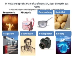 In Russland spricht man oft auf Deutsch, aber bemerkt das
nicht:
В России люди часто говорят по-немецки, но не замечают этого:
Feuerwerk Rücksack Durchschlag Kartoffel
Slagbaum Backenbart EisbergFotoapparat
 