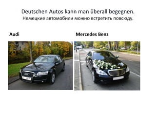 Deutschen Autos kann man überall begegnen.
Немецкие автомобили можно встретить повсюду.
Audi Mercedes Benz
 