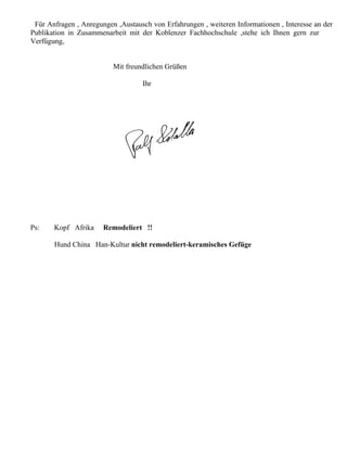 Für Anfragen , Anregungen ,Austausch von Erfahrungen , weiteren Informationen , Interesse an der
Publikation in Zusammenarbeit mit der Koblenzer Fachhochschule ,stehe ich Ihnen gern zur
Verfügung,


                          Mit freundlichen Grüßen

                                   Ihr




Ps:    Kopf Afrika     Remodeliert !!

       Hund China Han-Kultur nicht remodeliert-keramisches Gefüge
 