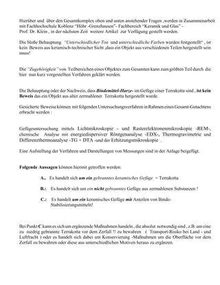 Hierüber und über den Gesamtkomplex oben und unten anstehender Fragen ,werden in Zusammenarbeit
mit Fachhochschule Koblenz “Höhr -Grenzhausen”- Fachbereich “Keramik und Glas” -
Prof. Dr. Klein , in der nächsten Zeit weitere Artikel zur Verfügung gestellt werden.

Die bloße Behauptung “Unterschiedlicher Ton und unterschiedliche Farben wurden festgestellt“ , ist
kein Beweis aus keramisch-technischer Sicht ,dass ein Objekt aus verschiedenen Teilen hergestellt sein
muss!


Die “Zugehörigkeit” von Teilbereichen eines Objektes zum Gesamten kann zum größten Teil durch die
hier nun kurz vorgestellten Verfahren geklärt werden.


Die Behauptung oder der Nachweis, dass Bindemittel-Harze- im Gefüge einer Terrakotta sind , ist kein
Beweis das ein Objekt aus alter zermahlener Terrakotta hergestellt wurde.

Gesicherte Beweise können mit folgenden Untersuchungsverfahren in Rahmen eines Gesamt-Gutachtens
erbracht werden :


Gefügeuntersuchung mittels Lichtmikroskopie - und Rasterelektronenmikroskopie -REM-,
chemische Analyse mit energiedispersiver Röntgenanalyse -EDX-, Thermogravimetrie und
Differenzthermoanalyse -TG + DTA -und der Erhitzungsmikroskopie .

Eine Aufstellung der Verfahren und Darstellungen von Messungen sind in der Anlage beigefügt.


Folgende Aussagen können hiermit getroffen werden:

           A.. Es handelt sich um ein gebranntes keramisches Gefüge = Terrakotta

           B.:   Es handelt sich um ein nicht gebranntes Gefüge aus zermahlenen Substanzen !

           C.:   Es handelt um ein keramisches Gefüge mit Anteilen von Binde-
                 Stabilisierungsmitteln!



Bei Punkt C kann es sich um ergänzende Maßnahmen handeln , die absolut notwendig sind , z.B. um eine
zu niedrig gebrannte Terrakotta vor dem Zerfall !! zu bewahren ( Transport-Risiko bei Land - und
Luftfracht ) oder es handelt sich dabei um Konservierung -Maßnahmen um die Oberfläche vor dem
Zerfall zu bewahren oder diese aus unterschiedlichen Motiven heraus zu ergänzen.
 