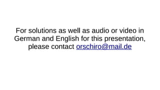 For solutions as well as audio or video in
German and English for this presentation,
please contact orschiro@mail.de
 