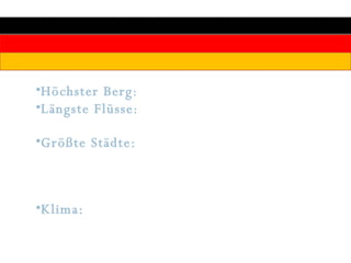 Höchster Berg :  Zugspitze 2963 m Längste Flüsse :  Rhein 865km, Elbe 700km, Donau 647km (innerhalb Deutschlands) Größte Städte:  Berlin 3,4 Millionen Einwohner, Hamburg (1,8 Mio.), München (1,3 Mio.), Köln (1,0 Mio.), Frankfurt am Main (662000) Klima:  Gemäßigte ozeanisch/kontinentale Klimazone mit häufigem Wetterwechsel und vorwiegend westlicher Windrichtung 