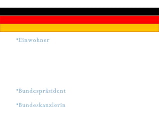 Einwohner :  Deutschland ist mit 82,3 Millionen Einwohnern (davon 42,0 Mio. Frauen) das bevölkerungsreichste Land der EU. Etwa 7,3 Millionen Ausländer leben in Deutschland (8,8 Prozent der Gesamtbevölkerung), darunter 1,7 Millionen Türken Bundespräsident : Prof. Dr. Horst Köhler (CDU) seit 2004 Bundeskanzlerin : Dr. Angela Merkel (CDU) seit 2005 
