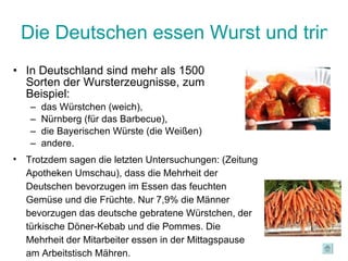 Die Deutschen essen Wurst und trinken Bier In Deutschland sind mehr als 1500 Sorten der Wursterzeugnisse, zum Beispiel:  das Würstchen (weich),  Nürnberg (für das Barbecue),  die Bayerischen Würste (die Weißen)  andere. Trotzdem sagen die letzten Untersuchungen: (Zeitung Apotheken Umschau), dass die Mehrheit der Deutschen bevorzugen im Essen das feuchten Gemüse und die Früchte. Nur 7,9% die Männer bevorzugen das deutsche gebratene Würstchen, der türkische Döner-Kebab und die Pommes. Die Mehrheit der Mitarbeiter essen in der Mittagspause am Arbeitstisch Mähren. 