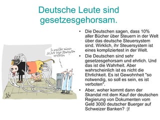 Deutsche  Leute   sind   gesetzesgehorsam .  Die Deutschen sagen, dass 10% aller Bücher über Steuern in der Welt über das deutsche Steuersystem sind. Wirklich, ihr Steuersystem ist eines kompliziertest in der Welt.  Die Deutschen sind sehr gesetzesgehorsam und ehrlich. Und das ist die Wahrheit. Aber wahrscheinlich ist es nicht die Ehrlichkeit. Es ist Gewohnheit "so notwendig, so soll es sein, es ist verboten".  Aber, woher kommt dann der Skandal mit dem Kauf der deutschen Regierung von Dokumenten vom Geld 3000 deutscher Buerger auf Schweizer Banken? :)!  