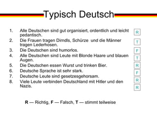 Typisch Deutsch Alle Deutschen sind gut organisiert, ordentlich und leicht pedantisch. Die Frauen tragen Dirndls, Schürze  und die Männer tragen Lederhosen. Die Deutschen sind humorlos. Alle Deutschen sind Leute mit Blonde Haare und blauen Augen. Die Deutschen essen Wurst und trinken Bier. Deutsche Sprache ist sehr stark. Deutsche Leute sind gesetzesgehorsam. Viele Leute verbinden Deutschland mit Hitler und den Nazis.   R   —  Richtig,  F   —  Falsch,  T   —  stimmt teilweise R T F T R F R R 