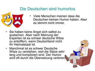 Die Deutschen sind humorlos Sie haben keine Angst sich selbst zu auslachen. Aber nach Meinung der Experten ist es schwer deutsche Witze zu entziffern, wenn Deutschland nicht Ihr Heimatstaat ist.  Manchmal ist es schwer Deutsche Witze zu verstehen, weil die Sätze sehr lang und kompliziert sind. Der Humor wird oft durch die Übersetzung verloren. Viele Menschen meinen dass die Deutschen keinen Humor haben.   Aber es stimmt nicht immer. 