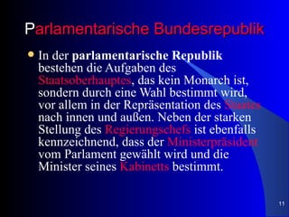 Parlamentarische Bundesrepublik
   In der parlamentarische Republik
    bestehen die Aufgaben des
    Staatsoberhauptes, das kein Monarch ist,
    sondern durch eine Wahl bestimmt wird,
    vor allem in der Repräsentation des Staates
    nach innen und außen. Neben der starken
    Stellung des Regierungschefs ist ebenfalls
    kennzeichnend, dass der Ministerpräsident
    vom Parlament gewählt wird und die
    Minister seines Kabinetts bestimmt.

                                                  11
 