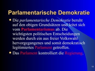 Parlamentarische Demokratie
 Die parlamentarische Demokratie beruht
  auf den obigen Grundsätzen und leitet sich
  vom Parlamentarismus ab. Die
  wichtigsten politischen Entscheidungen
  werden durch ein aus freier Volkswahl
  hervorgegangenes und somit demokratisch
  legitimiertes Parlament getroffen.
 Das Parlament kontrolliert die Regierung.



                                               13
 