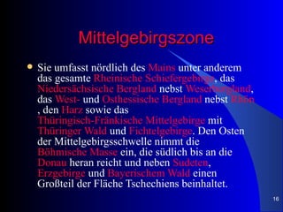 Mittelgebirgszone
   Sie umfasst nördlich des Mains unter anderem
    das gesamte Rheinische Schiefergebirge, das
    Niedersächsische Bergland nebst Weserbergland,
    das West- und Osthessische Bergland nebst Rhön
    , den Harz sowie das
    Thüringisch-Fränkische Mittelgebirge mit
    Thüringer Wald und Fichtelgebirge. Den Osten
    der Mittelgebirgsschwelle nimmt die
    Böhmische Masse ein, die südlich bis an die
    Donau heran reicht und neben Sudeten,
    Erzgebirge und Bayerischem Wald einen
    Großteil der Fläche Tschechiens beinhaltet.
                                                     16
 