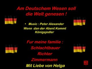 Am Deutschem Wesen soll
   die Welt genesen !
   • Music : Peter Alexander
  Wenn dan der Abent Kommt
        Königsjodler


   Fur meine familie :
     Schlachtbauer
         Richter
      Zimmermann
   Mit Liebe von Helga
 